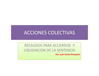 ACCIONES COLECTIVAS
ACCIONES COLECTIVAS

RECAUDOS PARA ACUERDOS  Y 
LIQUIDACION DE LA SENTENCIA
                Por: Juan Carlos Guayacán
 
