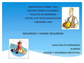 UNIVERSIDAD FERMIN TORO 
VICE RECTORADO ACADEMICO 
FACULTAD DE INGENIERIA 
ESCUELA DE TELECOMUNICACION 
CABUDARE-LARA 
SEGURIDAD Y HIGIENE SEGURIDAD 
JUAN CARLOS HERNANDEZ 
24.680592 
HIGIENE Y SEGURIDAD INDUSTRIAL 
 