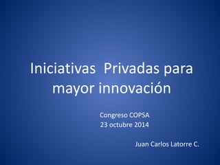 Iniciativas Privadas para
mayor innovación
Congreso COPSA
23 octubre 2014
Juan Carlos Latorre C.
 