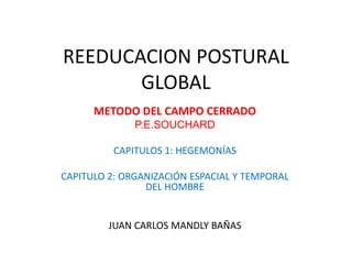 REEDUCACION POSTURAL
GLOBAL
METODO DEL CAMPO CERRADO
P.E.SOUCHARD
CAPITULOS 1: HEGEMONÍAS

CAPITULO 2: ORGANIZACIÓN ESPACIAL Y TEMPORAL
DEL HOMBRE

JUAN CARLOS MANDLY BAÑAS

 