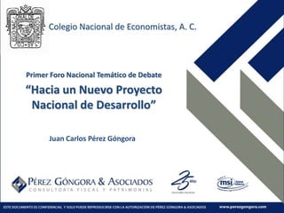 Colegio Nacional de Economistas, A. C. Primer Foro Nacional Temático de Debate “Hacia un Nuevo Proyecto Nacional de Desarrollo” Juan Carlos Pérez Góngora 