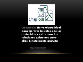 Cmaptools: Herramienta ideal
para ejercitar la síntesis de los
contenidos y estructurar las
relaciones existentes entre
ellos. Es totalmente gratuita.
http://cmap.ihmc.us/
 