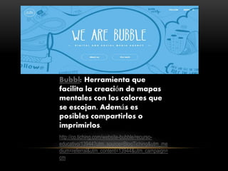 Bubbl: Herramienta que
facilita la creación de mapas
mentales con los colores que
se escojan. Además es
posibles compartirlos o
imprimirlos.
http://co.tiching.com/website-bubble/recurso-
educativo/13944?utm_source=BlogTiching&utm_me
dium=referral&utm_content=13944&utm_campaign=
cm
 