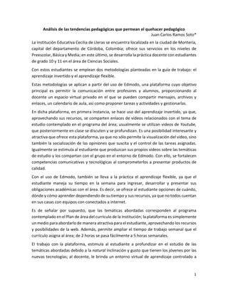 1
Análisis de las tendencias pedagógicas que permean el quehacer pedagógico
Juan Carlos Ramos Soto*
La Institución Educativa Cecilia de Lleras se encuentra localizada en la ciudad de Montería,
capital del departamento de Córdoba, Colombia; ofrece sus servicios en los niveles de
Preescolar, Básica y Media; en este último, se desarrolla la práctica docente con estudiantes
de grado 10 y 11 en el área de Ciencias Sociales.
Con estos estudiantes se emplean dos metodologías planteadas en la guía de trabajo: el
aprendizaje invertido y el aprendizaje flexible.
Estas metodologías se aplican a partir del uso de Edmodo, una plataforma cuyo objetivo
principal es permitir la comunicación entre profesores y alumnos, proporcionando al
docente un espacio virtual privado en el que se pueden compartir mensajes, archivos y
enlaces, un calendario de aula, así como proponer tareas y actividades y gestionarlas.
En dicha plataforma, en primera instancia, se hace uso del aprendizaje invertido, ya que,
aprovechando sus recursos, se comparten enlaces de videos relacionados con el tema de
estudio contemplado en el programa del área; usualmente se utilizan videos de Youtube,
que posteriormente en clase se discuten y se profundizan. Es una posibilidad interesante y
atractiva que ofrece esta plataforma, ya que no sólo permite la visualización del video, sino
también la socialización de las opiniones que suscita y el control de las tareas asignadas.
Igualmente se estimula al estudiante que produzcan sus propios videos sobre las temáticas
de estudio y los compartan con el grupo en el entorno de Edmodo. Con ello, se fortalecen
competencias comunicativas y tecnológicas al comprometerlos a presentar productos de
calidad.
Con el uso de Edmodo, también se lleva a la práctica el aprendizaje flexible, ya que el
estudiante maneja su tiempo en la semana para ingresar, desarrollar y presentar sus
obligaciones académicas con el área. Es decir, se ofrece al estudiante opciones de cuándo,
dónde y cómo aprender dependiendo de su tiempo y sus recursos, ya que no todos cuentan
en sus casas con equipos con conectados a internet.
Es de señalar por supuesto, que las temáticas abordadas corresponden al programa
contemplado en el Plan de área del currículo de la Institución; la plataforma es simplemente
un medio para abordarlo de manera atractiva para el estudiante, aprovechando los recursos
y posibilidades de la web. Además, permite ampliar el tiempo de trabajo semanal que el
currículo asigna al área; de 2 horas se pasa fácilmente a 5 horas semanales.
El trabajo con la plataforma, estimula al estudiante a profundizar en el estudio de las
temáticas abordadas debido a la natural inclinación y gusto que tienen los jóvenes por las
nuevas tecnologías; al docente, le brinda un entorno virtual de aprendizaje controlado a
 