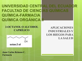 UNIVERSIDAD CENTRAL DEL ECUADOR
FACULTAD DE CIENCIAS QUÍMICAS
QUÍMICA-FARMACIA
QUÍMICA ORGÁNICA II
  2-OCTANOL O ALCOHOL      APLICACIONES
       CAPRÍLICO          INDUSTRIALES Y
                         LOS RIEGOS PARA
                                LA SALUD



Juan Carlos Reinoso C.
Farmacia
 