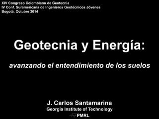 Geotecnia y Energía:
avanzando el entendimiento de los suelos
J. Carlos Santamarina
Georgia Institute of Technology
XIV Congreso Colombiano de Geotecnia
IV Conf. Suramericana de Ingenieros Geotécnicos Jóvenes
Bogotá, Octubre 2014
PMRL
 
