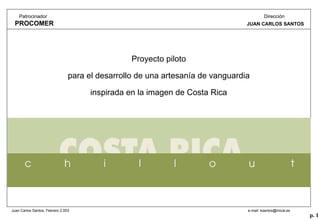 p. 1
Juan Carlos Santos, Febrero 2.003 e-mail: ksantos@inicia.es
Patrocinador
PROCOMER
Dirección
JUAN CARLOS SANTOS
Proyecto piloto
para el desarrollo de una artesanía de vanguardia
inspirada en la imagen de Costa Rica
 