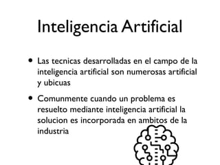 Inteligencia Artificial
• Las tecnicas desarrolladas en el campo de la
inteligencia artificial son numerosas artificial
y ubicuas
• Comunmente cuando un problema es
resuelto mediante inteligencia artificial la
solucion es incorporada en ambitos de la
industria
 