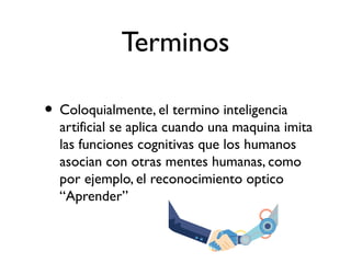 Terminos
• Coloquialmente, el termino inteligencia
artificial se aplica cuando una maquina imita
las funciones cognitivas que los humanos
asocian con otras mentes humanas, como
por ejemplo, el reconocimiento optico
“Aprender”
 