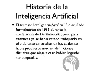 Historia de la
Inteligencia Artificial
• El termino Inteligencia Artificial fue acuñado
formalmente en 1956 durante la
conferencia de Darthmounth, pero para
entonces ya se habia estado trabajando en
ello durante cinco años en los cuales se
habia propuesto muchas definiciones
distintan que ningun caso habian logrado
ser aceptadas.
 