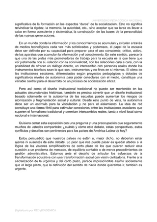 UNIVERSIDAD PEDAGÓGICA NACIONAL
significativa de la formación en los aspectos “duros” de la socialización. Esto no significa
reivindicar la rigidez, la memoria, la autoridad, etc., sino aceptar que su tarea es llevar a
cabo en forma consciente y sistemática, la construcción de las bases de la personalidad
de las nuevas generaciones.

   En un mundo donde la información y los conocimientos se acumulan y circulan a través
de medios tecnológicos cada vez más sofisticados y poderosos, el papel de la escuela
debe ser definido por su capacidad para preparar para el uso consciente, crítico, activo,
de los aparatos que acumulan la información y el conocimiento. En este sentido, parecería
que una de las pistas más prometedoras de trabajo para la escuela es la que tiene que
ver justamente con su relación con la convivialidad, con las relaciones cara a cara, con la
posibilidad de ofrecer un diálogo directo, un intercambio con personas reales donde los
instrumentos técnicos sean lo que son, instrumentos y no fines en sí mismos. El clima de
las instituciones escolares, diferenciadas según proyectos pedagógicos y dotadas de
significativos niveles de autonomía para poder conectarse con el medio, constituye una
variable central para el desarrollo de un proceso de socialización eficaz.

   Pero así como el diseño institucional tradicional no puede ser mantenido en las
actuales circunstancias históricas, también es preciso advertir que un diseño institucional
basado solamente en la autonomía de las escuelas puede aumentar los riesgos de
atomización y fragmentación social y cultural. Desde este punto de vista, la autonomía
debe ser un estímulo para la vinculación y no para el aislamiento. La idea de red
constituye una forma fértil para estimular conexiones entre las instituciones escolares que
superen el formalismo tradicional y permitan intercambios reales, tanto a nivel local como
nacional e internacional.

  Quisiera cerrar esta exposición con una pregunta y una preocupación que seguramente
muchos de ustedes compartirán: ¿cuánto y cómo este debate, estas perspectivas, estos
conflictos y desafíos son pertinentes para los países de América Latina de hoy?

   Estoy persuadido que nuestros países no están o, mejor dicho, no deberían estar
ajenos ni ausentes de este debate. Lo peor que nos puede pasar es quedar atados a la
lógica de las visiones simplificadoras de corto plazo de los que quieren reducir esta
cuestión a un problema de mercado, de equilibrio contable o de meros procedimientos de
gestión administrativa. Estamos ante el desafío de articular los esfuerzos de la
transformación educativa con una transformación social con visión civilizatoria. Frente a la
sacralización de la urgencia y del corto plazo, parece imprescindible asumir socialmente
que el largo plazo, que la definición del sentido de hacia donde queremos ir, también es
urgente.




Digitalizado por RED ACADÉMICA
 