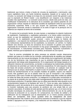 UNIVERSIDAD PEDAGÓGICA NACIONAL
tradicional, que incluía a todos a través de vínculos de explotación y dominación, este
nuevo capitalismo tiene una fuerte tendencia expulsora, basada en la ruptura de los
vínculos. La exclusión del trabajo es la base de una exclusión social más general o para
usar la expresión de Robert Castel —una desafiliación con respecto a las instancias
sociales más significativas— La exclusión social provoca, desde este punto de vista, una
modificación fundamental en la estructura de la sociedad, que estaría pasando de una
organización vertical, basada en relaciones sociales de explotación entre los que ocupan
posiciones superiores frente a los que ocupan las posiciones inferiores, a una
organización horizontal, donde lo importante no es tanto el lugar en la jerarquía sino la
distancia con respecto al centro de la sociedad.

   El avance de la exclusión tiende, de esta manera, a reemplazar la relación tradicional
de explotación. Explotadores y explotados pertenecen a la misma esfera económica y
social, ya que los explotados son necesarios para mantener el sistema. La toma de
conciencia de la explotación puede provocar —como lo muestra la historia del
capitalismo— una reacción de movilización colectiva y de conflicto organizado a través de
las instituciones representativas de los explotados. La exclusión, en cambio, no implica
relación sino divorcio. La toma de conciencia de la exclusión no genera una reacción
organizada de movilización. En la exclusión no hay grupo contestatario, ni objeto preciso
de reivindicación, ni instrumentos concretos para imponerla. Siguiendo nuevamente a
Castel, mientras que la explotación es un conflicto, la exclusión es una ruptura.

    Pero la enorme complejidad de estos procesos se advierte cuando observarnos
también qué pasa en la esfera de los incluidos, particularmente de aquéllos que trabajan
intensivamente con las nuevas tecnologías. En este ámbito de la organización del trabajo,
uno de los fenómenos más importantes es que la pirámide jerárquica tradicional de
organización del trabajo está desapareciendo. En la organización del trabajo basada en la
utilización intensiva de conocimientos, se tienden a reemplazar las tradicionales pirámides
de relaciones de autoridad, por redes de relaciones cooperativas. En este esquema, todas
las fases del proceso productivo son importantes y el personal, en cualquier nivel de
jerarquía que se ubique, desempeña un papel crucial. El concepto de “calidad total” , que
orienta las transformaciones en los actuales modelos de gestión, supone una relación
mucho más igualitario que en el pasado entre los que se incorporan a las unidades
productivas. Este nuevo modelo de organización del trabajo exige altos niveles de calidad
en todas las fases del proceso productivo. La inteligencia no puede estar concentrada en
la cúpula de la pirámide sino que debe estar homogéneamente distribuida en toda la red
del proceso productivo. El ejemplo clásico que se utiliza para describir esta situación es el
comportamiento basado en la hipótesis del “error O’~ Como se sabe, esta hipótesis fue
elaborada a partir del accidente de la nave espacial Challenger, donde todo el esfuerzo y
la inversión realizados para ese proyecto se perdieron por una simple falla en una
conexión secundaria. El análisis de este ejemplo permite apreciar que, en el marco de las
actuales tecnologías de producción, el menor disfuncionamiento de una de las partes
amenaza la producción en su conjunto. En consecuencia, los niveles de calidad y de
calificación de los trabajadores que se desempeñan en un mismo proceso productivo
deben ser semejantes. Esta mayor igualdad entre los trabajadores del sector
tecnológicamente más moderno de la economía exacerba la tendencia a que los mejores
tienden a agruparse con los mejores, y los mediocres con los mediocres. De esta forma,


Digitalizado por RED ACADÉMICA
 