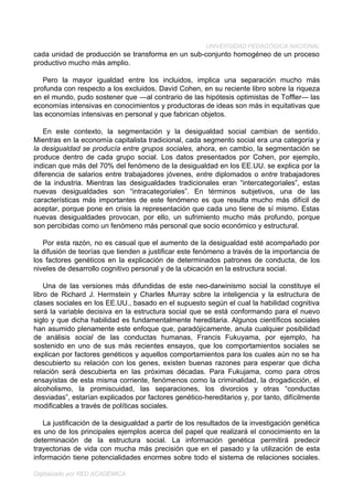 UNIVERSIDAD PEDAGÓGICA NACIONAL
cada unidad de producción se transforma en un sub-conjunto homogéneo de un proceso
productivo mucho más amplio.

   Pero la mayor igualdad entre los incluidos, implica una separación mucho más
profunda con respecto a los excluidos. David Cohen, en su reciente libro sobre la riqueza
en el mundo, pudo sostener que —al contrario de las hipótesis optimistas de Toffler— las
economías intensivas en conocimientos y productoras de ideas son más in equitativas que
las economías intensivas en personal y que fabrican objetos.

   En este contexto, la segmentación y la desigualdad social cambian de sentido.
Mientras en la economía capitalista tradicional, cada segmento social era una categoría y
la desigualdad se producía entre grupos sociales, ahora, en cambio, la segmentación se
produce dentro de cada grupo social. Los datos presentados por Cohen, por ejemplo,
indican que más del 70% del fenómeno de la desigualdad en los EE.UU. se explica por la
diferencia de salarios entre trabajadores jóvenes, entre diplomados o entre trabajadores
de la industria. Mientras las desigualdades tradicionales eran “intercategoriales”, estas
nuevas desigualdades son “intracategoriales”. En términos subjetivos, una de las
características más importantes de este fenómeno es que resulta mucho más difícil de
aceptar, porque pone en crisis la representación que cada uno tiene de sí mismo. Estas
nuevas desigualdades provocan, por ello, un sufrimiento mucho más profundo, porque
son percibidas como un fenómeno más personal que socio económico y estructural.

   Por esta razón, no es casual que el aumento de la desigualdad esté acompañado por
la difusión de teorías que tienden a justificar este fenómeno a través de la importancia de
los factores genéticos en la explicación de determinados patrones de conducta, de los
niveles de desarrollo cognitivo personal y de la ubicación en la estructura social.

    Una de las versiones más difundidas de este neo-darwinismo social la constituye el
libro de Richard J. Hermstein y Charles Murray sobre la inteligencia y la estructura de
clases sociales en los EE.UU., basado en el supuesto según el cual la habilidad cognitiva
será la variable decisiva en la estructura social que se está conformando para el nuevo
siglo y que dicha habilidad es fundamentalmente hereditaria. Algunos científicos sociales
han asumido plenamente este enfoque que, paradójicamente, anula cualquier posibilidad
de análisis social de las conductas humanas, Francis Fukuyama, por ejemplo, ha
sostenido en uno de sus más recientes ensayos, que los comportamientos sociales se
explican por factores genéticos y aquellos comportamientos para los cuales aún no se ha
descubierto su relación con los genes, existen buenas razones para esperar que dicha
relación será descubierta en las próximas décadas. Para Fukujama, como para otros
ensayistas de esta misma corriente, fenómenos como la criminalidad, la drogadicción, el
alcoholismo, la promiscuidad, las separaciones, los divorcios y otras “conductas
desviadas”, estarían explicados por factores genético-hereditarios y, por tanto, difícilmente
modificables a través de políticas sociales.

   La justificación de la desigualdad a partir de los resultados de la investigación genética
es uno de los principales ejemplos acerca del papel que realizará el conocimiento en la
determinación de la estructura social. La información genética permitirá predecir
trayectorias de vida con mucha más precisión que en el pasado y la utilización de esta
información tiene potencialidades enormes sobre todo el sistema de relaciones sociales.

Digitalizado por RED ACADÉMICA
 