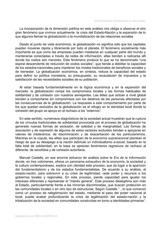 UNIVERSIDAD PEDAGÓGICA NACIONAL

   La incorporación de la dimensión política en este análisis nos obliga a observar el otro
gran fenómeno que vivimos actualmente: la crisis del Estado-Nación y la expansión de lo
que algunos llaman la globalización o la mundialización de las relaciones sociales.

   Desde el punto de vista económico, la globalización no significa sólo que los capitales
puedan moverse rápida y libremente por todo el planeta. El fenómeno socialmente más
importante es que como las empresas pueden instalarse en cualquier parte del mundo y
mantenerse conectadas a través de redes de información, ellas tienden a radicarse allí
donde los costos son menores. Este fenómeno produce lo que se ha denominado “una
espiral descendente de reducción de costos sociales”, que tiende a debilitar la capacidad
de los estados-nacionales para mantener los niveles tradicionales de beneficios sociales y
de bienestar. La globalización económica, en síntesis, reduce la capacidad del estado
para definir su política monetaria, su presupuesto, su recaudación de impuestos y la
satisfacción de las necesidades sociales de su población.

   Al estar basada fundamentalmente en la lógica económica y en la expansión del
mercado, la globalización rompe los compromisos locales y las formas habituales de
solidaridad y de cohesión con nuestros semejantes. Las élites que actúan a nivel global
tienden a comportarse sin compromisos con los destinos de las personas afectadas por
las consecuencias de la globalización. La respuesta a este comportamiento por parte de
los que quedan excluidos de la globalización es el refugio en la identidad local donde la
cohesión del grupo se apoya en el rechazo a los “externos”.

    En este sentido, numerosos diagnósticos de la sociedad actual muestran que la ruptura
de los vínculos tradicionales de solidaridad provocada por el proceso de globalización ha
generado nuevas formas de exclusión, de soledad y de marginalidad. Las formas de
asociación y de expresión de algunos de estos sectores excluidos tienden a apoyarse en
valores de intolerancia, de discriminación y de exacerbación de los particularismos.
Mientras en la cúpula, las elites que participan de la economía supranacional plantean el
riesgo de que su desapego a la nación estimule un individualismo a-social, basado en la
falta total de solidaridad, en la base se aprecian fenómenos regresivos de rechazo al
diferente, de xenofobia y de cohesión autoritaria.

    Manuel Castells, en ese enorme esfuerzo de análisis sobre la Era de la Información
donde, en tres volúmenes, ofrece un panorama exhaustivo de la economía, la sociedad y
la cultura contemporáneas, explica con claridad este proceso, que da lugar a la aparición
del fundamentalismo y de los estados fundamentalistas. De acuerdo a su análisis, el
estado-nación, para sobrevivir a su crisis de legitimidad, cede poder y recursos a los
gobiernos locales y regionales. En este proceso, pierde capacidad para igualar los
intereses diferentes y representar el “interés general”. Este proceso deslegitima aún más
al Estado, particularmente frente a las minorías discriminadas, que buscan protección en
las comunidades locales o en otro tipo de estructuras. Según Castells “…lo que comenzó
como un proceso de relegitimación del estado, mediante el paso del poder nacional al
local, puede acabar profundizando la crisis de legitimación del estado-nación y la
tribalización de la sociedad en comunidades construidas en torno a identidades primarias”.



Digitalizado por RED ACADÉMICA
 