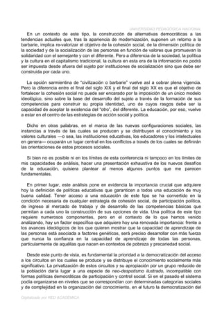 UNIVERSIDAD PEDAGÓGICA NACIONAL
   En un contexto de este tipo, la construcción de alternativas democráticas a las
tendencias actuales que, tras la apariencia de modernización, suponen un retomo a la
barbarie, implica re-valorizar el objetivo de la cohesión social, de la dimensión política de
la sociedad y de la socialización de las personas en función de valores que promuevan la
solidaridad con el semejante y con el diferente. Pero a diferencia de la sociedad, la política
y la cultura en el capitalismo tradicional, la cultura en esta era de la información no podrá
ser impuesta desde afuera del sujeto por instituciones de socialización sino que debe ser
construida por cada uno.

   La opción sarmientina de “civilización o barbarie” vuelve así a cobrar plena vigencia.
Pero la diferencia entre el final del siglo XIX y el final del siglo XX es que el objetivo de
fortalecer la cohesión social no puede ser encarado por la imposición de un único modelo
ideológico, sino sobre la base del desarrollo del sujeto a través de la formación de sus
competencias para construir su propia identidad, uno de cuyos rasgos debe ser la
capacidad de aceptar la existencia del “otro”, del diferente. La educación, por eso, vuelve
a estar en el centro de las estrategias de acción social y política.

   Dicho en otras palabras, en el marco de las nuevas configuraciones sociales, las
instancias a través de las cuales se producen y se distribuyen el conocimiento y los
valores culturales —o sea, las instituciones educativas, los educadores y los intelectuales
en genera— ocuparán un lugar central en los conflictos a través de los cuales se definirán
las orientaciones de estos procesos sociales.

   Si bien no es posible ni en los límites de esta conferencia ni tampoco en los límites de
mis capacidades de análisis, hacer una presentación exhaustiva de los nuevos desafíos
de la educación, quisiera plantear al menos algunos puntos que me parecen
fundamentales.

   En primer lugar, este análisis pone en evidencia la importancia crucial que adquiere
hoy la definición de políticas educativas que garanticen a todos una educación de muy
buena calidad. Tener acceso a una educación de este tipo se ha convertido en la
condición necesaria de cualquier estrategia de cohesión social, de participación política,
de ingreso al mercado de trabajo y de desarrollo de las competencias básicas que
permitan a cada uno la construcción de sus opciones de vida. Una política de este tipo
requiere numerosos componentes, pero en el contexto de lo que hemos venido
analizando, hay un factor específico que adquiere hoy una renovada importancia: frente a
los avances ideológicos de los que quieren mostrar que la capacidad de aprendizaje de
las personas está asociada a factores genéticos, será preciso desarrollar con más fuerza
que nunca la confianza en la capacidad de aprendizaje de todas las personas,
particularmente de aquéllas que nacen en contextos de pobreza y precariedad social.

   Desde este punto de vista, es fundamental la prioridad a la democratización del acceso
a los circuitos en los cuales se produce y se distribuye el conocimiento socialmente más
significativo. La privatización de estos circuitos y su apropiación por un grupo reducido de
la población daría lugar a una especie de neo-despotismo ilustrado, incompatible con
formas políticas democráticas de participación y control social. Si en el pasado el sistema
podía organizarse en niveles que se correspondían con determinadas categorías sociales
y de complejidad en la organización del conocimiento, en el futuro la democratización del

Digitalizado por RED ACADÉMICA
 