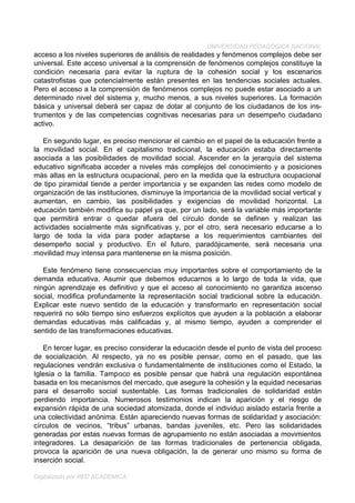 UNIVERSIDAD PEDAGÓGICA NACIONAL
acceso a los niveles superiores de análisis de realidades y fenómenos complejos debe ser
universal. Este acceso universal a la comprensión de fenómenos complejos constituye la
condición necesaria para evitar la ruptura de la cohesión social y los escenarios
catastrofistas que potencialmente están presentes en las tendencias sociales actuales.
Pero el acceso a la comprensión de fenómenos complejos no puede estar asociado a un
determinado nivel del sistema y, mucho menos, a sus niveles superiores. La formación
básica y universal deberá ser capaz de dotar al conjunto de los ciudadanos de los ins-
trumentos y de las competencias cognitivas necesarias para un desempeño ciudadano
activo.

   En segundo lugar, es preciso mencionar el cambio en el papel de la educación frente a
la movilidad social. En el capitalismo tradicional, la educación estaba directamente
asociada a las posibilidades de movilidad social. Ascender en la jerarquía del sistema
educativo significaba acceder a niveles más complejos del conocimiento y a posiciones
más altas en la estructura ocupacional, pero en la medida que la estructura ocupacional
de tipo piramidal tiende a perder importancia y se expanden las redes como modelo de
organización de las instituciones, disminuye la importancia de la movilidad social vertical y
aumentan, en cambio, las posibilidades y exigencias de movilidad horizontal. La
educación también modifica su papel ya que, por un lado, será la variable más importante
que permitirá entrar o quedar afuera del círculo donde se definen y realizan las
actividades socialmente más significativas y, por el otro, será necesario educarse a lo
largo de toda la vida para poder adaptarse a los requerimientos cambiantes del
desempeño social y productivo. En el futuro, paradójicamente, será necesaria una
movilidad muy intensa para mantenerse en la misma posición.

   Este fenómeno tiene consecuencias muy importantes sobre el comportamiento de la
demanda educativa. Asumir que debemos educarnos a lo largo de toda la vida, que
ningún aprendizaje es definitivo y que el acceso al conocimiento no garantiza ascenso
social, modifica profundamente la representación social tradicional sobre la educación.
Explicar este nuevo sentido de la educación y transformarlo en representación social
requerirá no sólo tiempo sino esfuerzos explícitos que ayuden a la población a elaborar
demandas educativas más calificadas y, al mismo tiempo, ayuden a comprender el
sentido de las transformaciones educativas.

   En tercer lugar, es preciso considerar la educación desde el punto de vista del proceso
de socialización. Al respecto, ya no es posible pensar, como en el pasado, que las
regulaciones vendrán exclusiva o fundamentalmente de instituciones como el Estado, la
Iglesia o la familia. Tampoco es posible pensar que habrá una regulación espontánea
basada en los mecanismos del mercado, que asegure la cohesión y la equidad necesarias
para el desarrollo social sustentable. Las formas tradicionales de solidaridad están
perdiendo importancia. Numerosos testimonios indican la aparición y el riesgo de
expansión rápida de una sociedad atomizada, donde el individuo aislado estaría frente a
una colectividad anónima. Están apareciendo nuevas formas de solidaridad y asociación:
círculos de vecinos, “tribus” urbanas, bandas juveniles, etc. Pero las solidaridades
generadas por estas nuevas formas de agrupamiento no están asociadas a movimientos
integradores. La desaparición de las formas tradicionales de pertenencia obligada,
provoca la aparición de una nueva obligación, la de generar uno mismo su forma de
inserción social.

Digitalizado por RED ACADÉMICA
 