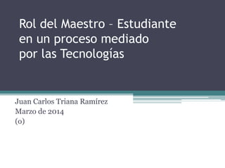 Rol del Maestro – Estudiante
en un proceso mediado
por las Tecnologías
Juan Carlos Triana Ramírez
Marzo de 2014
(o)
 