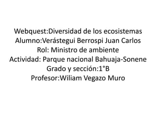 Webquest:Diversidad de los ecosistemas
Alumno:Verástegui Berrospi Juan Carlos
Rol: Ministro de ambiente
Actividad: Parque nacional Bahuaja-Sonene
Grado y sección:1°B
Profesor:Wiliam Vegazo Muro

 