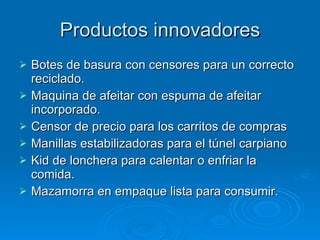 Productos innovadores Botes de basura con censores para un correcto reciclado. Maquina de afeitar con espuma de afeitar incorporado. Censor de precio para los carritos de compras Manillas estabilizadoras para el túnel carpiano Kid de lonchera para calentar o enfriar la comida. Mazamorra en empaque lista para consumir. 