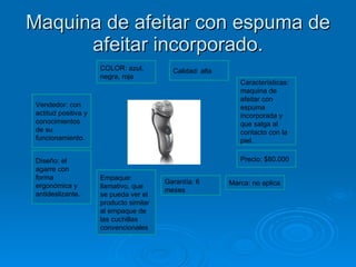 Maquina de afeitar con espuma de afeitar incorporado. COLOR: azul, negra, roja Calidad: alta  Vendedor: con actitud positiva y conocimientos de su funcionamiento. Diseño: el agarre con forma ergonómica y antideslizante. Características: maquina de afeitar con espuma incorporada y que salga al contacto con la piel. Precio: $80.000 Empaque: llamativo, que se pueda ver el producto similar al empaque de las cuchillas convencionales Marca: no aplica Garantía: 6 meses 