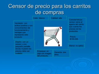 Censor de precio para los carritos de compras Características: censor cerca al agarre del carrito que cuenta los precios de los productos. Precio: $150.000 Marca: no aplica Garantía: dos años Empaque: en caja con imagen del producto. Diseño: con un censor y una pequeña pantalla donde muestre los precios debe ser ovalado.  Calidad: alta Color: blanco Vendedor: con actitud positiva y con conocimientos del funcionamiento y ventajas que representa este producto 