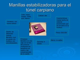 Manillas estabilizadoras para el túnel carpiano Color: negro, rosado, verde, azul, blanco. Calidad: alta Características: manija hecha de material acolchonado que se envuelve en la muñeca.  Precio: $30.000 Marca: no aplica Garantía: 6 meses.  Empaque: llamativo en una caja con la foto del producto mostrando los beneficios de usarlo y las consecuencias de no usarlo. Diseño: de diferentes colores, llamativo, que se ajuste a la muñeca, con una abrazadera. Vendedor: con buena actitud. 