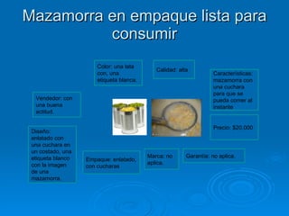 Mazamorra en empaque lista para consumir Color: una lata con, una etiqueta blanca. Calidad: alta Características: mazamorra con una cuchara para que se pueda comer al instante  Precio: $20.000 Garantía: no aplica. Marca: no aplica. Empaque: enlatado, con cucharas Diseño: enlatado con una cuchara en un costado, una etiqueta blanco con la imagen de una mazamorra. Vendedor: con una buena actitud. 