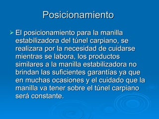 Posicionamiento  El posicionamiento para la manilla estabilizadora del túnel carpiano, se realizara por la necesidad de cuidarse mientras se labora, los productos similares a la manilla estabilizadora no brindan las suficientes garantías ya que en muchas ocasiones y el cuidado que la manilla va tener sobre el túnel carpiano será constante. 