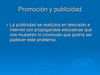 Promoción y publicidad La publicidad se realizara en televisión e Internet con propagandas educativas que nos muestren lo incomodo que podría ser padecer este problema. 