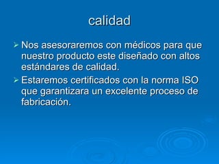 calidad Nos asesoraremos con médicos para que nuestro producto este diseñado con altos estándares de calidad. Estaremos certificados con la norma ISO que garantizara un excelente proceso de fabricación. 