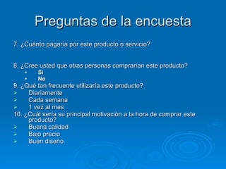 Preguntas de la encuesta 7. ¿Cuánto pagaría por este producto o servicio? 8. ¿Cree usted que otras personas comprarían este producto? Si No 9. ¿Qué tan frecuente utilizaría este producto? Diariamente Cada semana 1 vez al mes  10. ¿Cuál sería su principal motivación a la hora de comprar este producto? Buena calidad Bajo precio Buen diseño 
