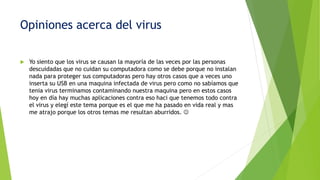 Opiniones acerca del virus
 Yo siento que los virus se causan la mayoría de las veces por las personas
descuidadas que no cuidan su computadora como se debe porque no instalan
nada para proteger sus computadoras pero hay otros casos que a veces uno
inserta su USB en una maquina infectada de virus pero como no sabíamos que
tenia virus terminamos contaminando nuestra maquina pero en estos casos
hoy en día hay muchas aplicaciones contra eso haci que tenemos todo contra
el virus y elegí este tema porque es el que me ha pasado en vida real y mas
me atrajo porque los otros temas me resultan aburridos. 
 