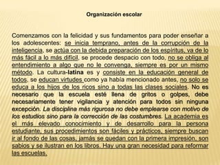 Organización escolar
Comenzamos con la felicidad y sus fundamentos para poder enseñar a
los adolescentes: se inicia temprano, antes de la corrupción de la
inteligencia, se actúa con la debida preparación de los espíritus, va de lo
más fácil a lo más difícil, se procede despacio con todo, no se obliga al
entendimiento a algo que no le convenga, siempre es por un mismo
método. La cultura-latina es y consiste en la educación general de
todos, se educan virtudes como ya había mencionado antes, no solo se
educa a los hijos de los ricos sino a todas las clases sociales. No es
necesario que la escuela esté llena de gritos o golpes, debe
necesariamente tener vigilancia y atención para todos sin ninguna
excepción. La disciplina más rigurosa no debe emplearse con motivo de
los estudios sino para la corrección de las costumbres. La academia es
el más elevado conocimiento y de desarrollo para la persona
estudiante, sus procedimientos son fáciles y prácticos, siempre buscan
ir al fondo de las cosas, jamás se quedan con la primera impresión, son
sabios y se ilustran en los libros. Hay una gran necesidad para reformar
las escuelas.
 