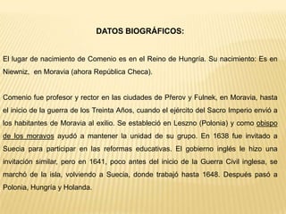 DATOS BIOGRÁFICOS:
El lugar de nacimiento de Comenio es en el Reino de Hungría. Su nacimiento: Es en
Niewniz, en Moravia (ahora República Checa).
Comenio fue profesor y rector en las ciudades de Přerov y Fulnek, en Moravia, hasta
el inicio de la guerra de los Treinta Años, cuando el ejército del Sacro Imperio envió a
los habitantes de Moravia al exilio. Se estableció en Leszno (Polonia) y como obispo
de los moravos ayudó a mantener la unidad de su grupo. En 1638 fue invitado a
Suecia para participar en las reformas educativas. El gobierno inglés le hizo una
invitación similar, pero en 1641, poco antes del inicio de la Guerra Civil inglesa, se
marchó de la isla, volviendo a Suecia, donde trabajó hasta 1648. Después pasó a
Polonia, Hungría y Holanda.
 