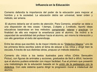 Influencia en la Educación
Comenio defendía la importancia del poder de la educación para mejorar al
hombre y a la sociedad. La educación debía ser universal, tener orden y
método, ser amena.
El alumno debería ser el centro de atención. Para Comenio, enseñar se debe a
una disposición de tres cosas: 1.tiempo, 2.objeto y 3.método. Aportó ideas
educativas basándose en tres métodos: comprender, retener y practicar. La
finalidad de ello era mejorar la enseñanza para el alumno. Se inclinó a la
capacidad de sensibilidad del profesor hacia el alumno, así mismo la interacción y
con ello garantizar el éxito del aprendizaje.
Entre las obras que escribió, la de mayor interés es su “Didáctica Magna," uno de
los primeros libros escritos sobre el tema de educar a los niños y dirigir bien la
escuela. A través de sus distintas obras, propuso un método didáctico.
Comenio dio inicio a los textos ilustrados para niños (Orbis Sensualim
Pictus), con figuras de animales y acciones, graduados de fácil a difícil, haciendo
que el alumno pudiera entender con mayor facilidad. Fue el primero que presentó
una metodología de la educación basada en la unión de la pedagogía con la
didáctica. Con este sistema quería dirigir la progresión moral e intelectual del
alumno.
 