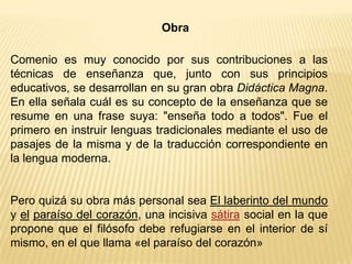 Obra
Comenio es muy conocido por sus contribuciones a las
técnicas de enseñanza que, junto con sus principios
educativos, se desarrollan en su gran obra Didáctica Magna.
En ella señala cuál es su concepto de la enseñanza que se
resume en una frase suya: "enseña todo a todos". Fue el
primero en instruir lenguas tradicionales mediante el uso de
pasajes de la misma y de la traducción correspondiente en
la lengua moderna.
Pero quizá su obra más personal sea El laberinto del mundo
y el paraíso del corazón, una incisiva sátira social en la que
propone que el filósofo debe refugiarse en el interior de sí
mismo, en el que llama «el paraíso del corazón»
 