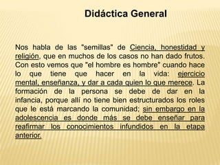 Didáctica General
Nos habla de las "semillas" de Ciencia, honestidad y
religión, que en muchos de los casos no han dado frutos.
Con esto vemos que "el hombre es hombre" cuando hace
lo que tiene que hacer en la vida: ejercicio
mental, enseñanza, y dar a cada quien lo que merece. La
formación de la persona se debe de dar en la
infancia, porque allí no tiene bien estructurados los roles
que le está marcando la comunidad; sin embargo en la
adolescencia es donde más se debe enseñar para
reafirmar los conocimientos infundidos en la etapa
anterior.
 