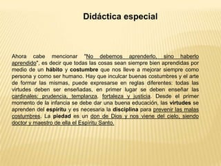 Didáctica especial
Ahora cabe mencionar "No debemos aprenderlo, sino haberlo
aprendido", es decir que todas las cosas sean siempre bien aprendidas por
medio de un hábito y costumbre que nos lleve a mejorar siempre como
persona y como ser humano. Hay que inculcar buenas costumbres y el arte
de formar las mismas, puede expresarse en reglas diferentes: todas las
virtudes deben ser enseñadas, en primer lugar se deben enseñar las
cardinales: prudencia, templanza, fortaleza y justicia. Desde el primer
momento de la infancia se debe dar una buena educación, las virtudes se
aprenden del espíritu y es necesaria la disciplina para prevenir las malas
costumbres. La piedad es un don de Dios y nos viene del cielo, siendo
doctor y maestro de ella el Espíritu Santo.
 