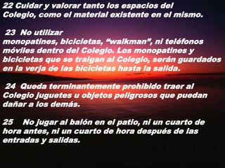 22 Cuidar y valorar tanto los espacios del Colegio, como el material existente en el mismo. 23  No utilizar monopatines, bicicletas, “walkman”, ni teléfonos móviles dentro del Colegio. Los monopatines y bicicletas que se traigan al Colegio, serán guardados en la verja de las bicicletas hasta la salida. 24  Queda terminantemente prohibido traer al Colegio juguetes u objetos peligrosos que puedan dañar a los demás.25    No jugar al balón en el patio, ni un cuarto de hora antes, ni un cuarto de hora después de las entradas y salidas.