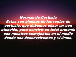 Normas de CortesíaEstas son algunas de las reglas de cortesía, que debemos observar con atención, para convivir en total armonía con nuestros semejantes en el medio donde nos desenvolvemos y vivimos.