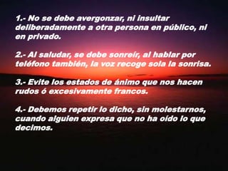 1.- No se debe avergonzar, ni insultar deliberadamente a otra persona en público, ni en privado.2.- Al saludar, se debe sonreír, al hablar por teléfono también, la voz recoge sola la sonrisa.3.- Evite los estados de ánimo que nos hacen rudos ó excesivamente francos.4.- Debemos repetir lo dicho, sin molestarnos, cuando alguien expresa que no ha oído lo que decimos.