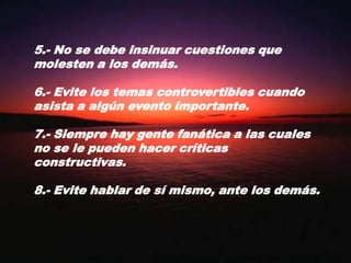 5.- No se debe insinuar cuestiones que molesten a los demás.6.- Evite los temas controvertibles cuando asista a algún evento importante.7.- Siempre hay gente fanática a las cuales no se le pueden hacer críticas constructivas.8.- Evite hablar de sí mismo, ante los demás.