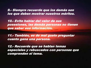 9.- Siempre recuerde que los demás son los que deben mostrar nuestros méritos.10.- Evite hablar del valor de sus posesiones, las demás personas no tienen que saber esa información.11.- También, es de mal gusto preguntar cuanto gana una persona.12.- Recuerde que se hablan temas especiales y rebuscados con personas que comprenden el tema.