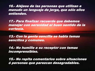 16.- Aléjese de las personas que utilizan a menudo un lenguaje de jerga, que sólo ellos entienden.17.- Para finalizar recuerde que debemos manejar con serenidad el buen sentido de la cortesía.13.- Con la gente sencilla se habla temas sencillos y comunes.14.- No humille a su receptor con temas incomprensibles.15.- No repita comentarios sobre situaciones ó personas que parezcan desagradables.