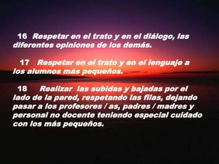 16  Respetar en el trato y en el diálogo, las diferentes opiniones de los demás.   17   Respetar en el trato y en el lenguaje a los alumnos más pequeños.  18     Realizar  las subidas y bajadas por el lado de la pared, respetando las filas, dejando pasar a los profesores / as, padres / madres y personal no docente teniendo especial cuidado con los más pequeños.