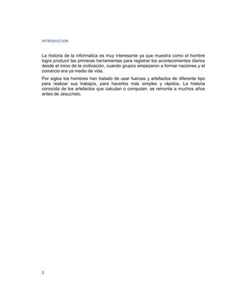 2
INTRODUCCION
La historia de la informatica es muy interesante ya que muestra como el hombre
logra producir las primeras herramientas para registrar los acontecimientos diarios
desde el inicio de la civilización, cuando grupos empezaron a formar naciones y el
comercio era ya medio de vida.
Por siglos los hombres han tratado de usar fuerzas y artefactos de diferente tipo
para realizar sus trabajos, para hacerlos más simples y rápidos. La historia
conocida de los artefactos que calculan o computan, se remonta a muchos años
antes de Jesucristo.
 