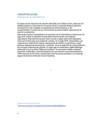 4
CONCEPTOS CLAVES
HISTORIA DE LA INFORMATICA
El origen de las máquinas de calcular está dado por el ábaco chino, éste era una
tablilla dividida en columnas en la cual la primera, contando desde la derecha,
correspondía a las unidades, la siguiente a la de las decenas, y así
sucesivamente. A través de sus movimientos se podía realizar operaciones de
adición y sustracción.
Otro de los hechos importantes en la evolución de la informática lo situamos en el
siglo XVII, donde el científico francés Blas Pascal inventó una máquina
calculadora. Ésta sólo servía para hacer sumas y restas, pero este dispositivo
sirvió como base para que el alemán Leibnitz, en el siglo XVIII, desarrollara una
máquina que, además de realizar operaciones de adición y sustracción, podía
efectuar operaciones de producto y cociente. Ya en el siglo XIX se comercializaron
las primeras máquinas de calcular. En este siglo el matemático inglés Babbage
desarrolló lo que se llamó "Máquina Analítica", la cual podía realizar cualquier
operación matemática. Además disponía de una memoria que podía almacenar
1000 números de 50 cifras y hasta podía usar funciones auxiliares, sin embargo
seguía teniendo la limitación de ser mecánica.
1
1
http://www.monografias.com/trabajos10/recped/recped.shtml#ixzz2MldE67V6
 