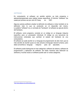 5
SOFTWARE:
En computación, el software -en sentido estricto- es todo programa o
aplicaciónprogramado para realizar tareas específicas. El término "software" fue
usado por primera vez por John W.Tukey en 1957.
Algunos autores prefieren ampliar la definición de software e incluir también en la
definición todo lo que es producido en el desarrollo del mismo.
La palabra "software" es un contraste de "hardware"; el software se ejecuta dentro
del hardware.
El software, como programa, consiste en un código en un lenguaje máquina
específico para un procesador individual. El código es una secuencia de
instrucciones ordenadas que cambian el estado del hardware de una
computadora.
El software se suele escribir en un lenguaje de programación de alto nivel, que es
más sencillo de escribir (pues es más cercano al lenguaje natural humano), pero
debe convertirse a lenguaje máquina para ser ejecutado.
El software puede distinguirse en tres categorías: software de sistema, software de
programación y aplicación de software. De todas maneras esta distinción es
arbitraria y muchas veces un software puede caer un varias categorías.
2
2
http://www.alegsa.com.ar/Dic/software.php
 