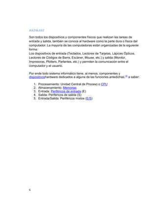 6
HADWARE
Son todos los dispositivos y componentes físicos que realizan las tareas de
entrada y salida, también se conoce al hardware como la parte dura o física del
computador. La mayoría de las computadoras están organizadas de la siguiente
forma:
Los dispositivos de entrada (Teclados, Lectores de Tarjetas, Lápices Ópticos,
Lectores de Códigos de Barra, Escáner, Mouse, etc.) y salida (Monitor,
Impresoras, Plotters, Parlantes, etc.) y permiten la comunicación entre el
computador y el usuario.
Por ende todo sistema informático tiene, al menos, componentes y
dispositivoshardware dedicados a alguna de las funciones antedichas;10
a saber:
1. Procesamiento: Unidad Central de Proceso o CPU
2. Almacenamiento: Memorias
3. Entrada: Periféricos de entrada (E)
4. Salida: Periféricos de salida (S)
5. Entrada/Salida: Periféricos mixtos (E/S)
 