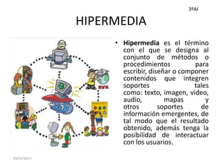 HIPERMEDIA
• Hipermedia es el término
con el que se designa al
conjunto de métodos o
procedimientos para
escribir, diseñar o componer
contenidos que integren
soportes tales
como: texto, imagen, video,
audio, mapas y
otros soportes de
información emergentes, de
tal modo que el resultado
obtenido, además tenga la
posibilidad de interactuar
con los usuarios.
03/05/2013
3ºAI
 